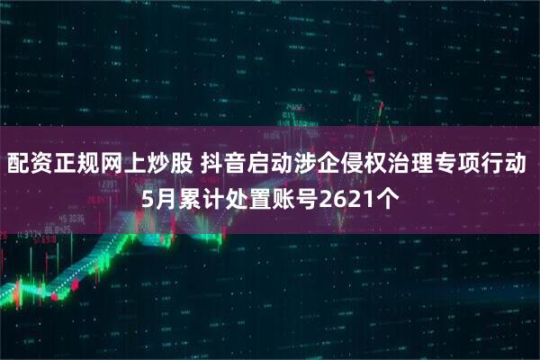 配资正规网上炒股 抖音启动涉企侵权治理专项行动 5月累计处置账号2621个