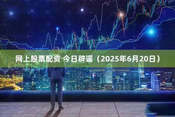 网上股票配资 今日辟谣（2025年6月20日）