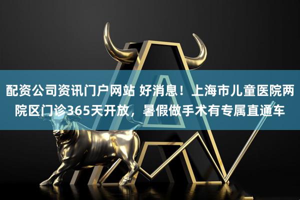 配资公司资讯门户网站 好消息！上海市儿童医院两院区门诊365天开放，暑假做手术有专属直通车