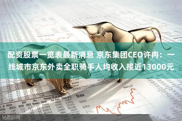 配资股票一览表最新消息 京东集团CEO许冉：一线城市京东外卖全职骑手人均收入接近13000元