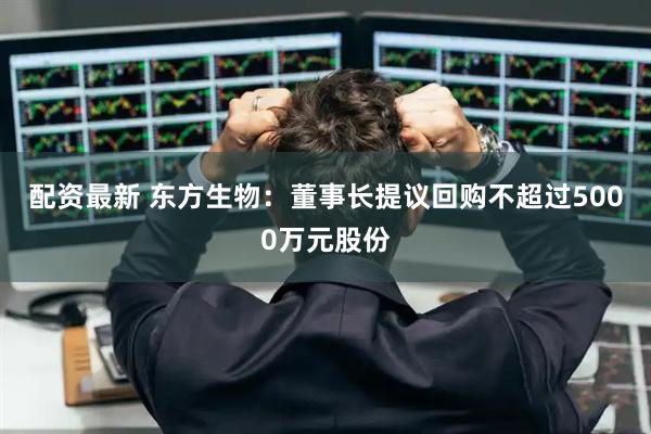 配资最新 东方生物：董事长提议回购不超过5000万元股份