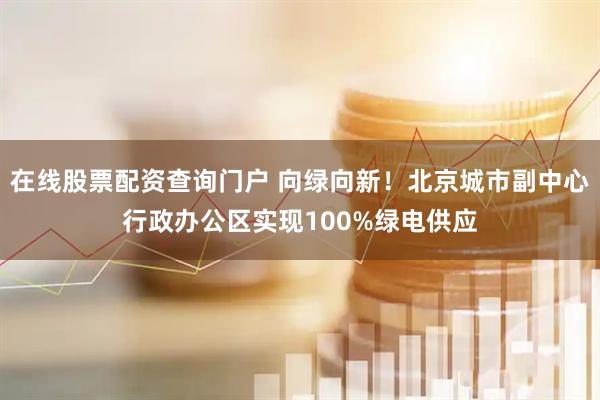 在线股票配资查询门户 向绿向新！北京城市副中心行政办公区实现100%绿电供应