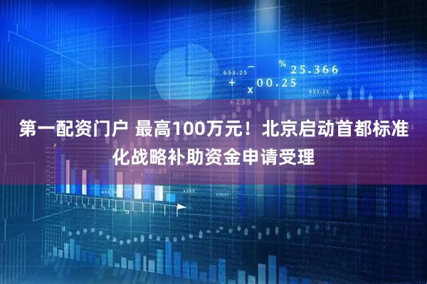 第一配资门户 最高100万元！北京启动首都标准化战略补助资金申请受理