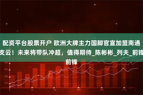 配资平台股票开户 欧洲大牌主力国脚官宣加盟南通支云！未来将带队冲超，值得期待_陈彬彬_列夫_前锋