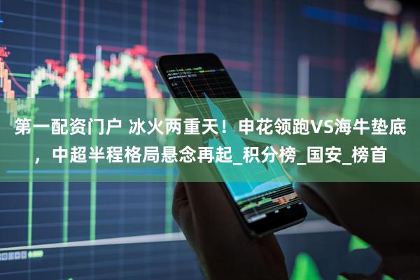 第一配资门户 冰火两重天！申花领跑VS海牛垫底，中超半程格局悬念再起_积分榜_国安_榜首