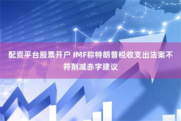 配资平台股票开户 IMF称特朗普税收支出法案不符削减赤字建议