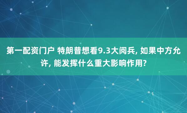 第一配资门户 特朗普想看9.3大阅兵, 如果中方允许, 能发挥什么重大影响作用?