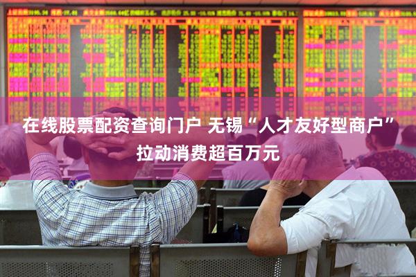 在线股票配资查询门户 无锡“人才友好型商户”拉动消费超百万元
