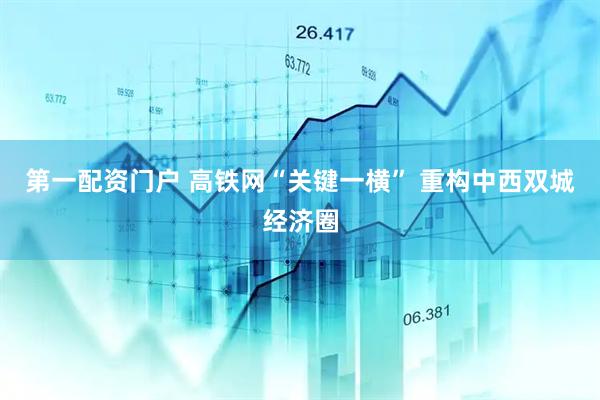 第一配资门户 高铁网“关键一横” 重构中西双城经济圈