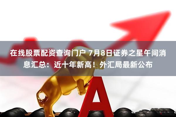 在线股票配资查询门户 7月8日证券之星午间消息汇总：近十年新高！外汇局最新公布
