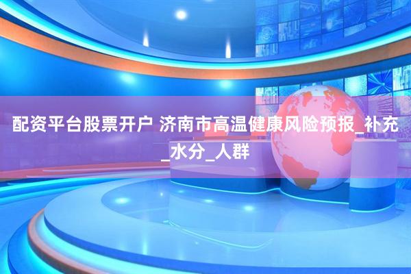 配资平台股票开户 济南市高温健康风险预报_补充_水分_人群