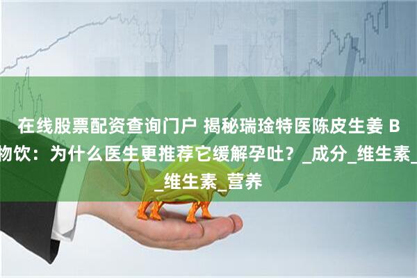 在线股票配资查询门户 揭秘瑞琻特医陈皮生姜 B6 植物饮：为什么医生更推荐它缓解孕吐？_成分_维生素_营养