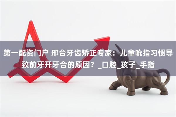 第一配资门户 邢台牙齿矫正专家：儿童吮指习惯导致前牙开牙合的原因？_口腔_孩子_手指