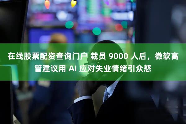在线股票配资查询门户 裁员 9000 人后，微软高管建议用 AI 应对失业情绪引众怒