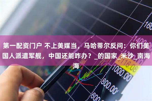 第一配资门户 不上美媒当，马哈蒂尔反问：你们美国人派遣军舰，中国还能咋办？_的国家_米沙_南海