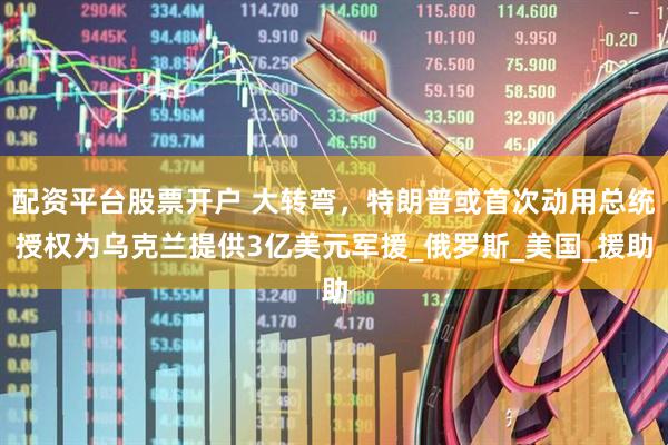 配资平台股票开户 大转弯，特朗普或首次动用总统授权为乌克兰提供3亿美元军援_俄罗斯_美国_援助