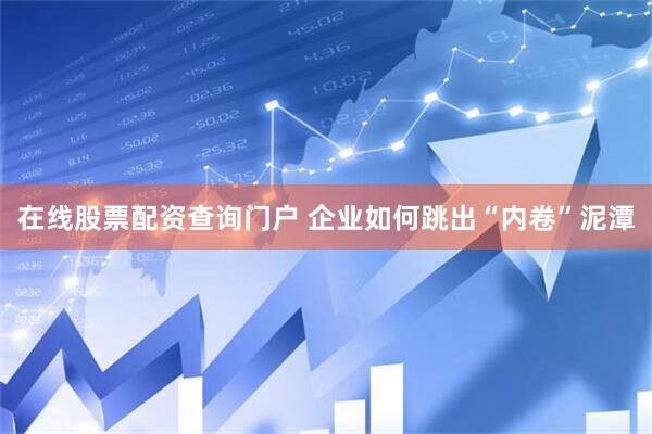 在线股票配资查询门户 企业如何跳出“内卷”泥潭