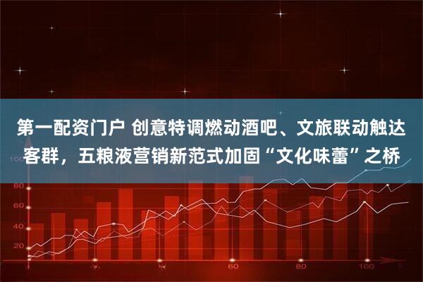 第一配资门户 创意特调燃动酒吧、文旅联动触达客群，五粮液营销新范式加固“文化味蕾”之桥