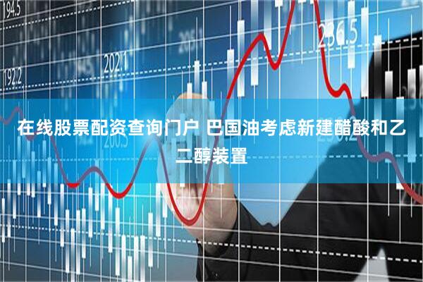在线股票配资查询门户 巴国油考虑新建醋酸和乙二醇装置