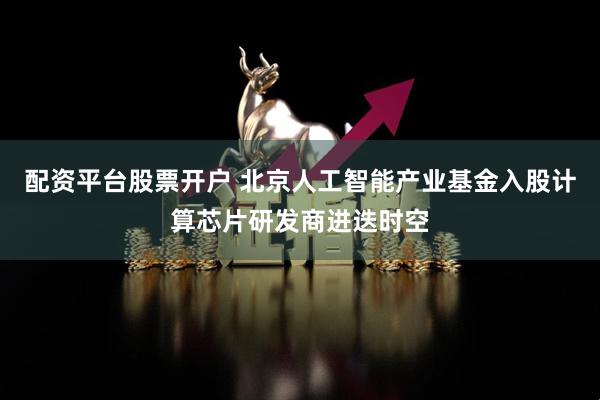 配资平台股票开户 北京人工智能产业基金入股计算芯片研发商进迭时空