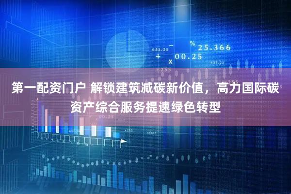 第一配资门户 解锁建筑减碳新价值，高力国际碳资产综合服务提速绿色转型