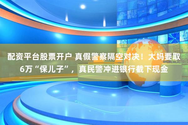 配资平台股票开户 真假警察隔空对决！大妈要取6万“保儿子”，真民警冲进银行截下现金