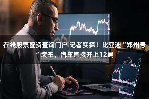在线股票配资查询门户 记者实探！比亚迪“郑州号”装车，汽车直接开上12层