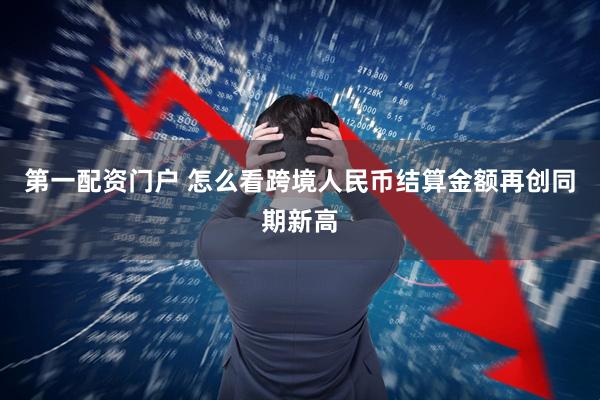 第一配资门户 怎么看跨境人民币结算金额再创同期新高