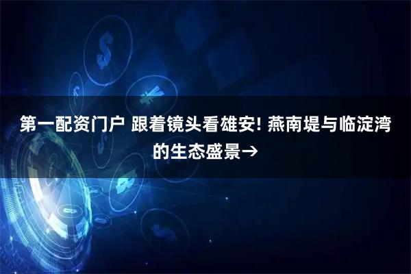 第一配资门户 跟着镜头看雄安! 燕南堤与临淀湾的生态盛景→