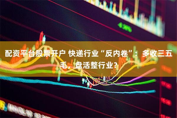 配资平台股票开户 快递行业“反内卷”：多收三五毛，盘活整行业？