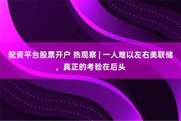 配资平台股票开户 热观察 | 一人难以左右美联储，真正的考验在后头