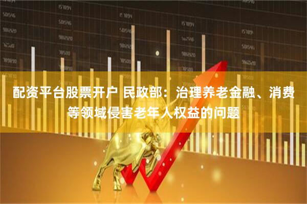 配资平台股票开户 民政部：治理养老金融、消费等领域侵害老年人权益的问题