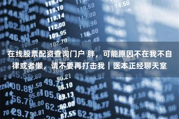 在线股票配资查询门户 胖，可能原因不在我不自律或者懒，请不要再打击我｜医本正经聊天室