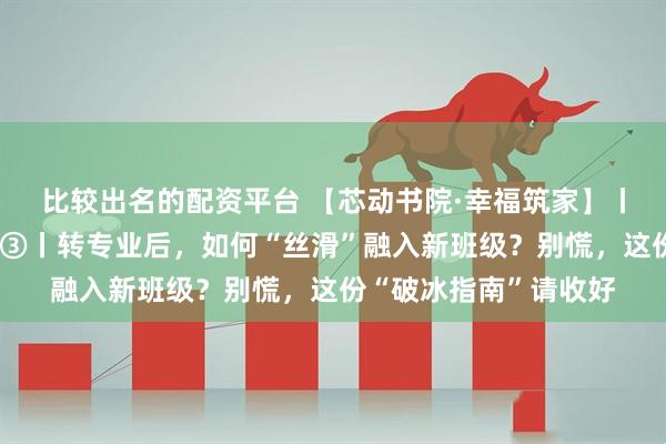 比较出名的配资平台 【芯动书院·幸福筑家】丨小幸大福的生活哲学③丨转专业后，如何“丝滑”融入新班级？别慌，这份“破冰指南”请收好