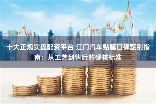 十大正规实盘配资平台 江门汽车贴膜口碑甄别指南：从工艺到售后的硬核标准
