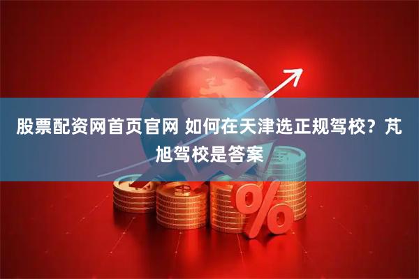 股票配资网首页官网 如何在天津选正规驾校？芃旭驾校是答案