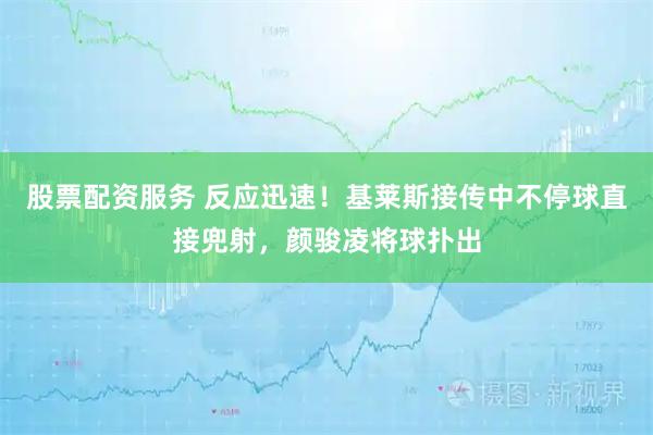 股票配资服务 反应迅速！基莱斯接传中不停球直接兜射，颜骏凌将球扑出