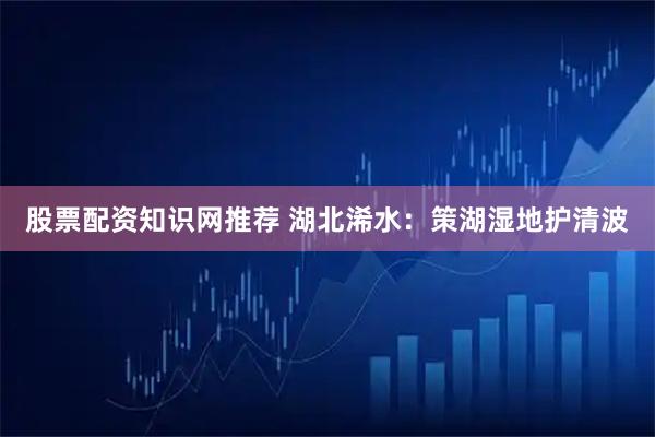股票配资知识网推荐 湖北浠水：策湖湿地护清波