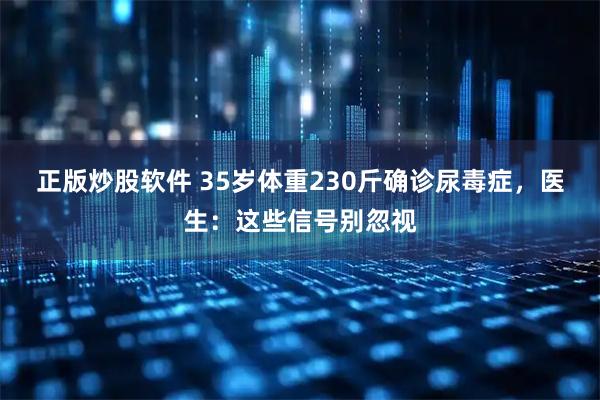 正版炒股软件 35岁体重230斤确诊尿毒症，医生：这些信号别忽视