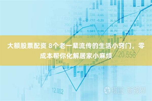 大额股票配资 8个老一辈流传的生活小窍门，零成本帮你化解居家小麻烦