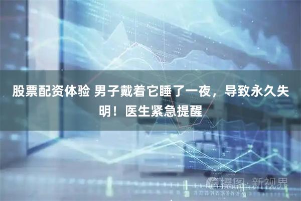 股票配资体验 男子戴着它睡了一夜，导致永久失明！医生紧急提醒